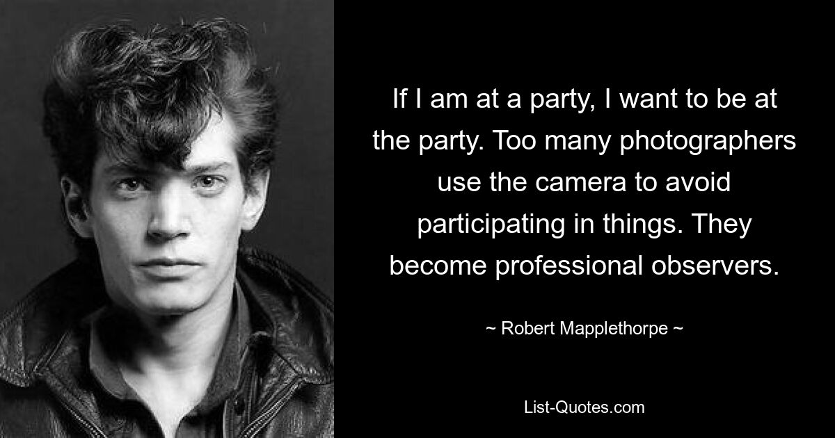 If I am at a party, I want to be at the party. Too many photographers use the camera to avoid participating in things. They become professional observers. — © Robert Mapplethorpe