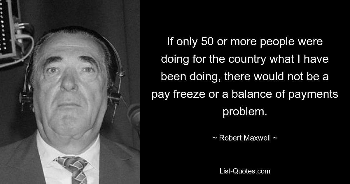 If only 50 or more people were doing for the country what I have been doing, there would not be a pay freeze or a balance of payments problem. — © Robert Maxwell