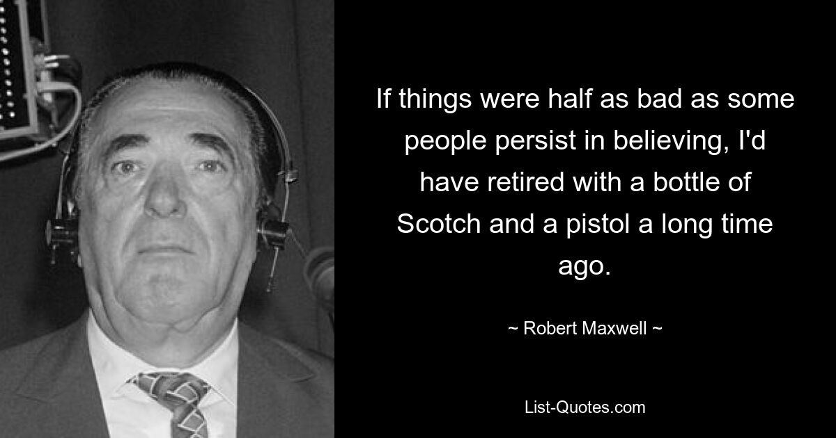 If things were half as bad as some people persist in believing, I'd have retired with a bottle of Scotch and a pistol a long time ago. — © Robert Maxwell