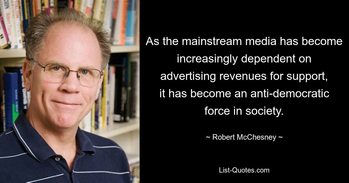 As the mainstream media has become increasingly dependent on advertising revenues for support, it has become an anti-democratic force in society. — © Robert McChesney