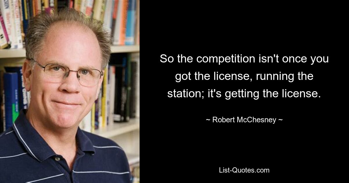 So the competition isn't once you got the license, running the station; it's getting the license. — © Robert McChesney