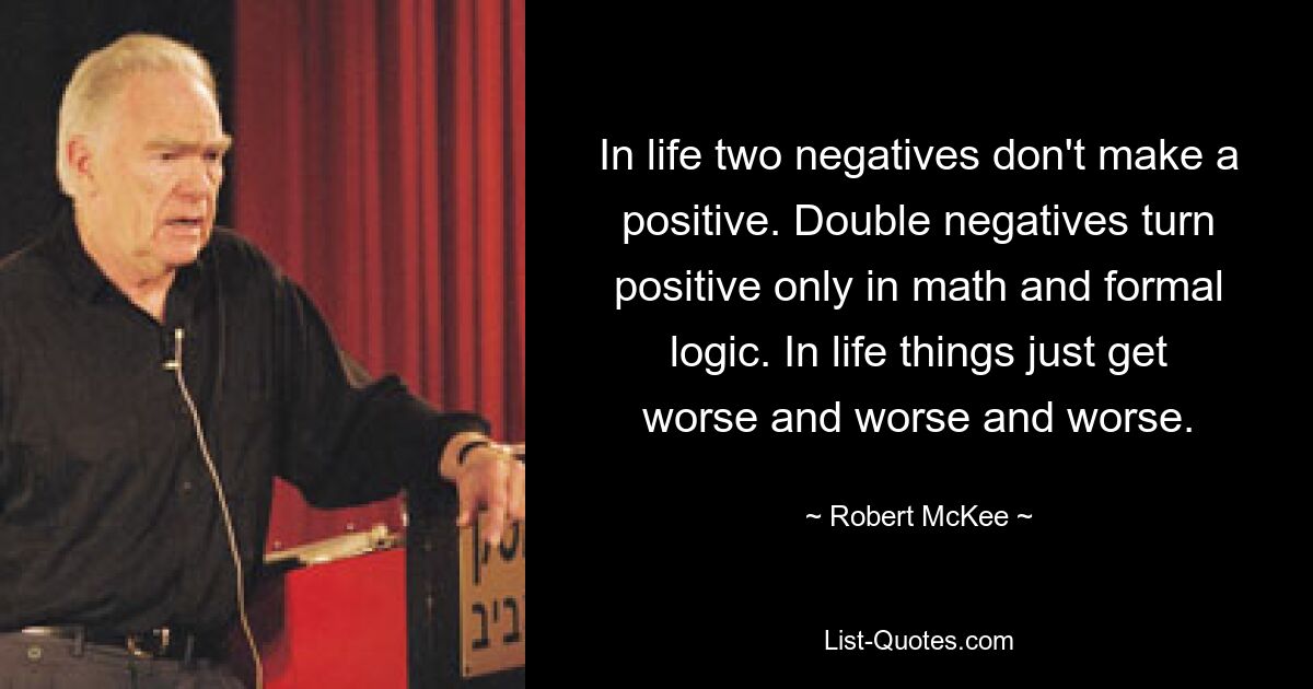 In life two negatives don't make a positive. Double negatives turn positive only in math and formal logic. In life things just get worse and worse and worse. — © Robert McKee