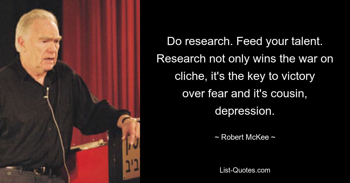 Do research. Feed your talent. Research not only wins the war on cliche, it's the key to victory over fear and it's cousin, depression. — © Robert McKee