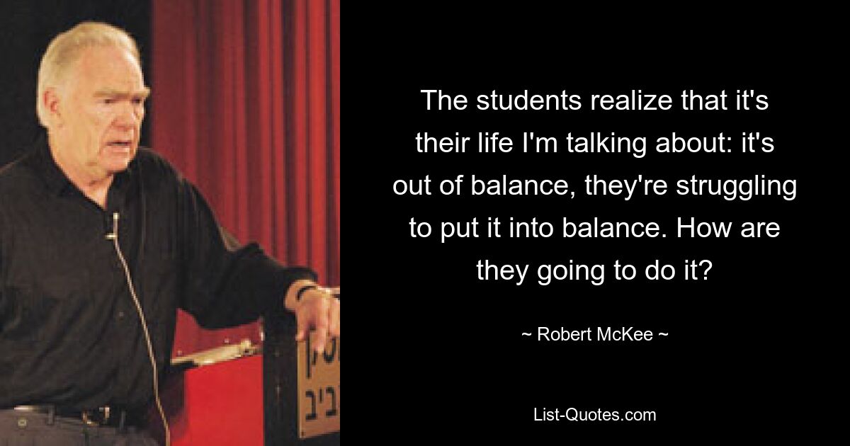 The students realize that it's their life I'm talking about: it's out of balance, they're struggling to put it into balance. How are they going to do it? — © Robert McKee