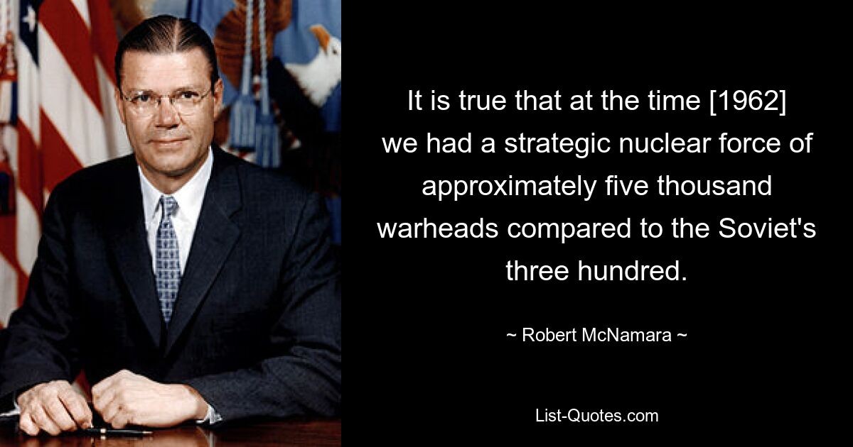 It is true that at the time [1962] we had a strategic nuclear force of approximately five thousand warheads compared to the Soviet's three hundred. — © Robert McNamara