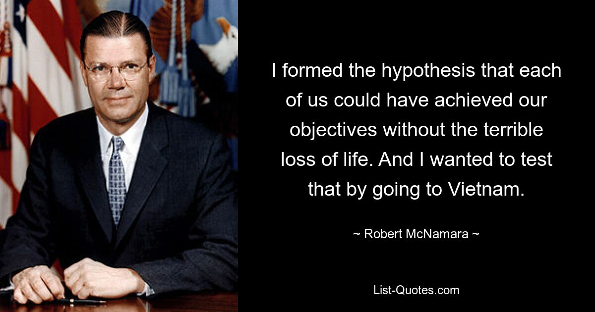 I formed the hypothesis that each of us could have achieved our objectives without the terrible loss of life. And I wanted to test that by going to Vietnam. — © Robert McNamara