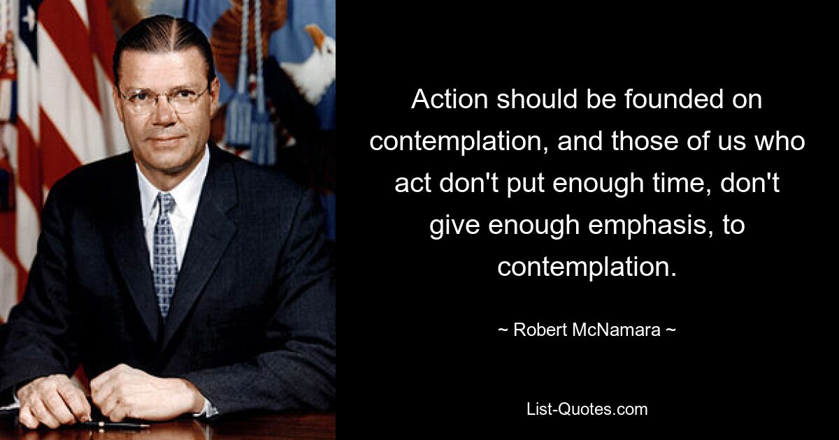 Action should be founded on contemplation, and those of us who act don't put enough time, don't give enough emphasis, to contemplation. — © Robert McNamara