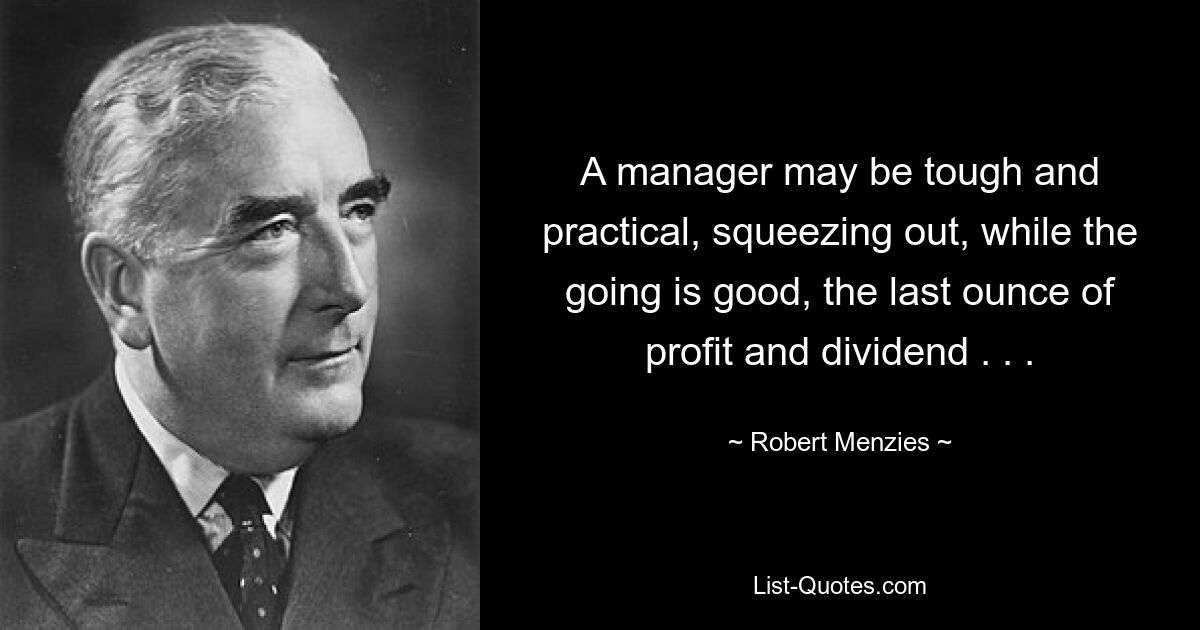 A manager may be tough and practical, squeezing out, while the going is good, the last ounce of profit and dividend . . . — © Robert Menzies