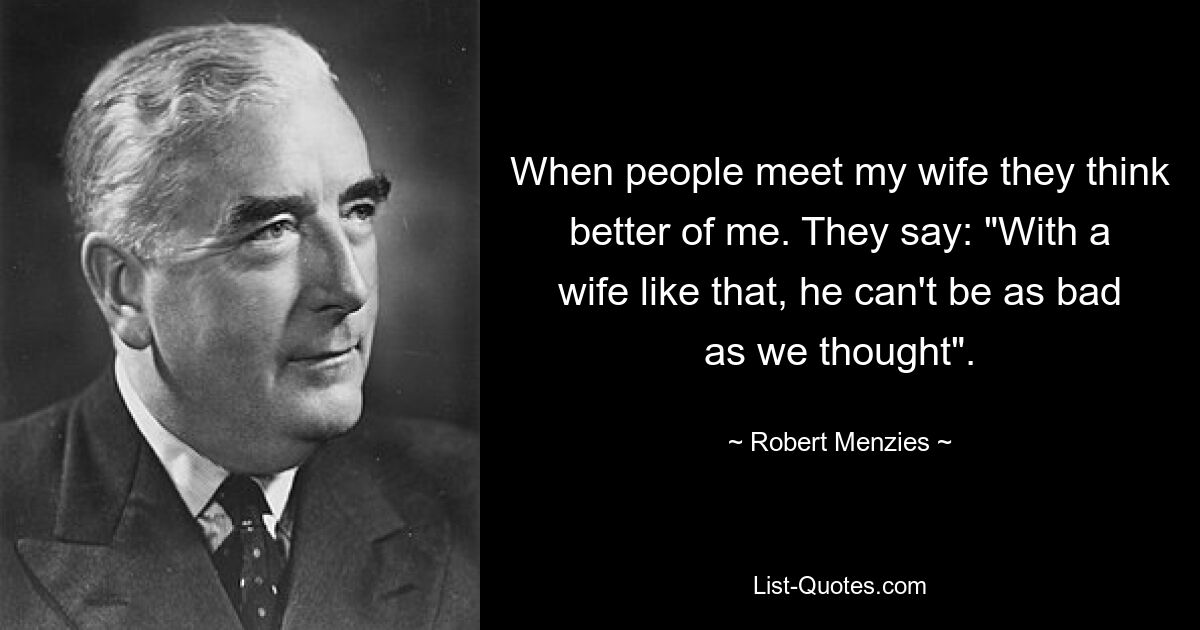 When people meet my wife they think better of me. They say: "With a wife like that, he can't be as bad as we thought". — © Robert Menzies