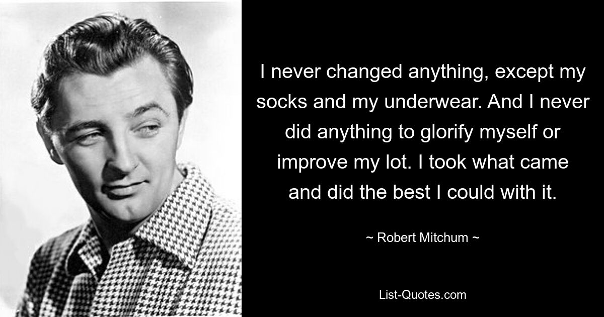 I never changed anything, except my socks and my underwear. And I never did anything to glorify myself or improve my lot. I took what came and did the best I could with it. — © Robert Mitchum