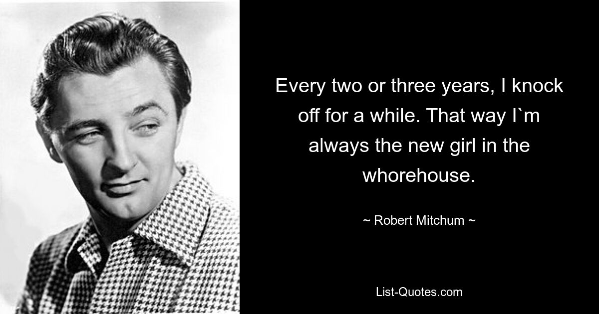 Every two or three years, I knock off for a while. That way I`m always the new girl in the whorehouse. — © Robert Mitchum