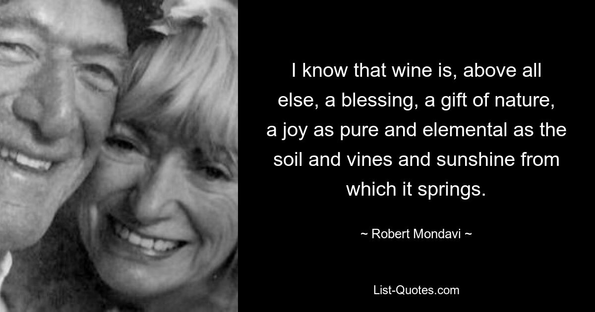 Я знаю, что вино – это, прежде всего, благословение, дар природы, радость, такая же чистая и элементарная, как почва, виноградные лозы и солнечный свет, из которого оно рождается. — © Роберт Мондави
