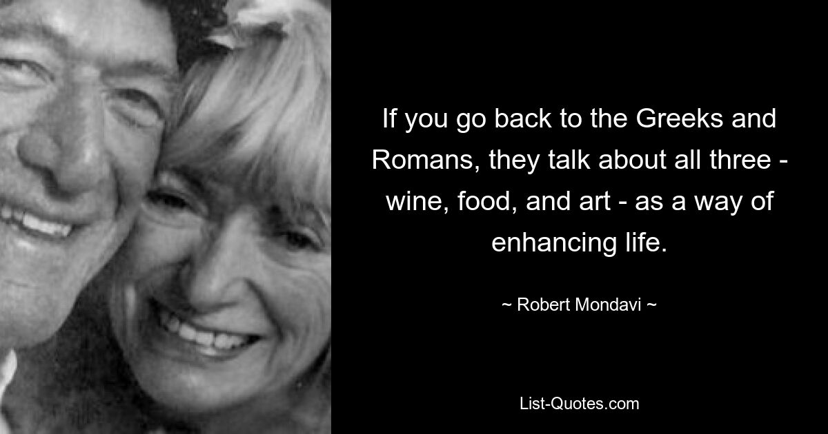 If you go back to the Greeks and Romans, they talk about all three - wine, food, and art - as a way of enhancing life. — © Robert Mondavi