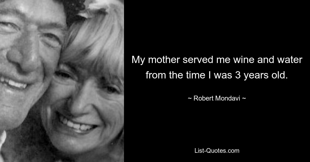 My mother served me wine and water from the time I was 3 years old. — © Robert Mondavi