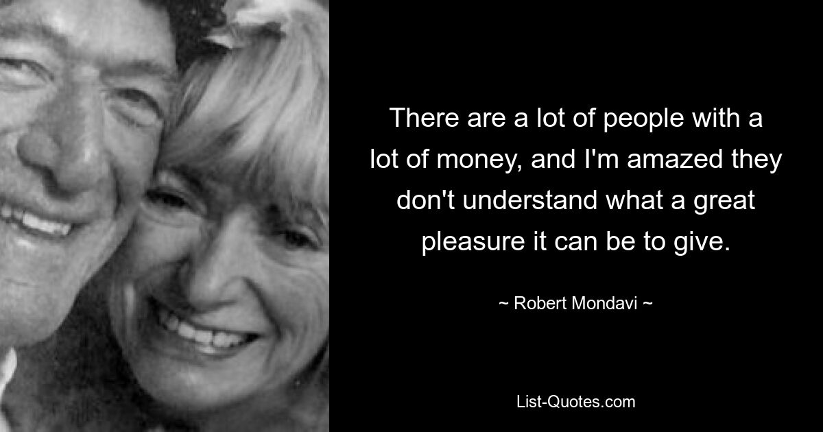 There are a lot of people with a lot of money, and I'm amazed they don't understand what a great pleasure it can be to give. — © Robert Mondavi