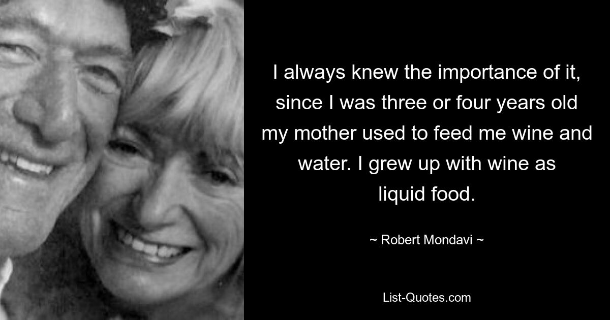 I always knew the importance of it, since I was three or four years old my mother used to feed me wine and water. I grew up with wine as liquid food. — © Robert Mondavi