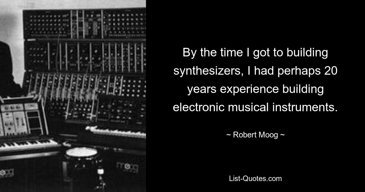 By the time I got to building synthesizers, I had perhaps 20 years experience building electronic musical instruments. — © Robert Moog