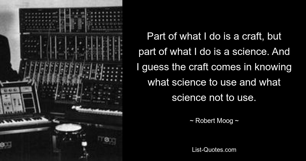 Part of what I do is a craft, but part of what I do is a science. And I guess the craft comes in knowing what science to use and what science not to use. — © Robert Moog