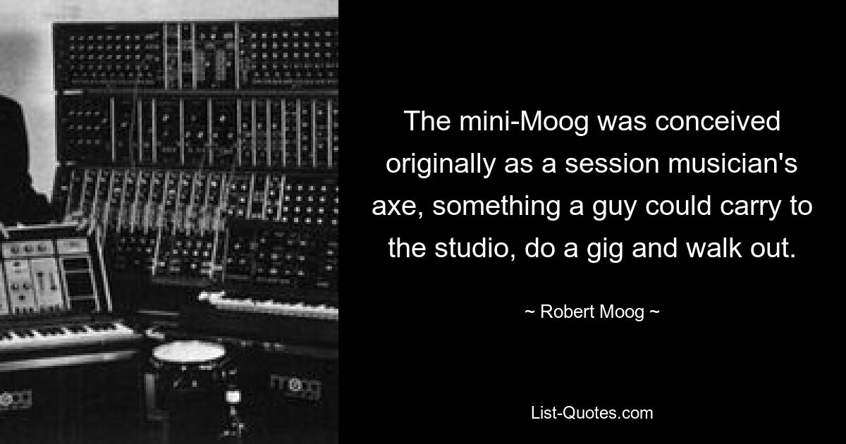 The mini-Moog was conceived originally as a session musician's axe, something a guy could carry to the studio, do a gig and walk out. — © Robert Moog