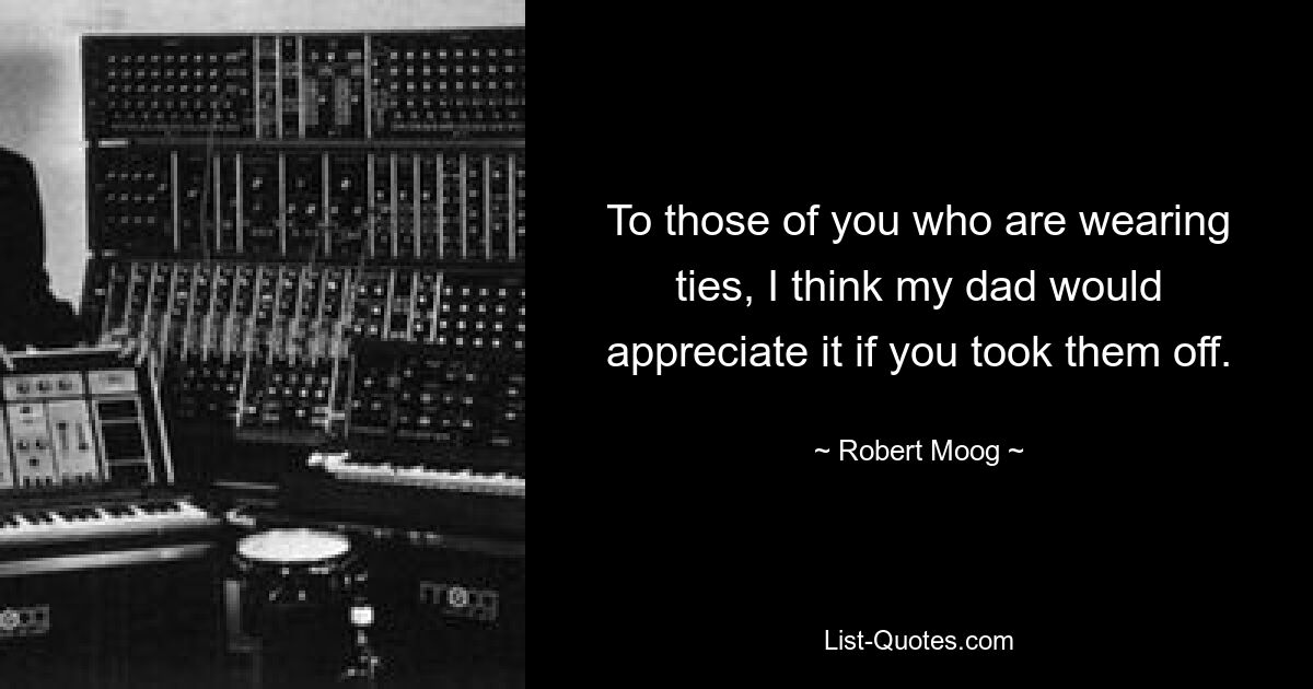 To those of you who are wearing ties, I think my dad would appreciate it if you took them off. — © Robert Moog