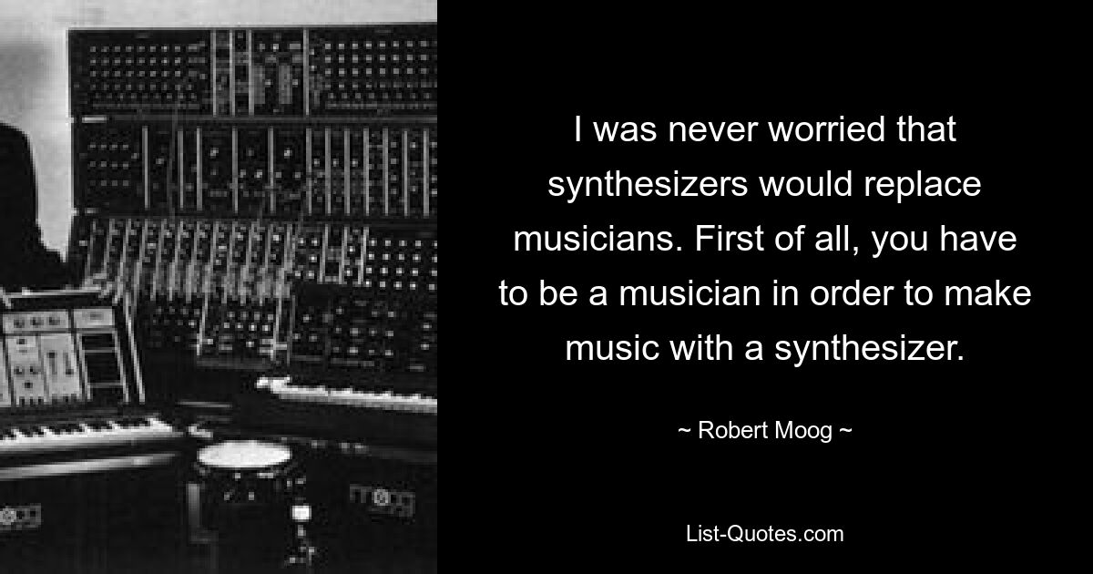 I was never worried that synthesizers would replace musicians. First of all, you have to be a musician in order to make music with a synthesizer. — © Robert Moog