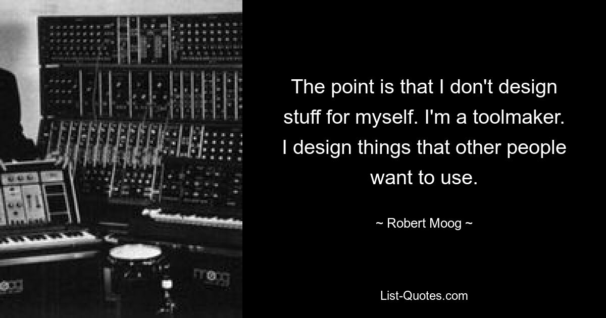 The point is that I don't design stuff for myself. I'm a toolmaker. I design things that other people want to use. — © Robert Moog