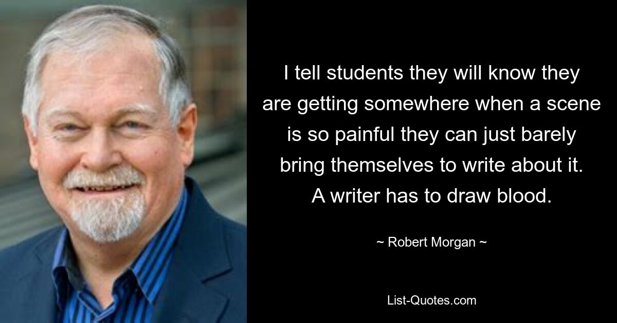 I tell students they will know they are getting somewhere when a scene is so painful they can just barely bring themselves to write about it. A writer has to draw blood. — © Robert Morgan