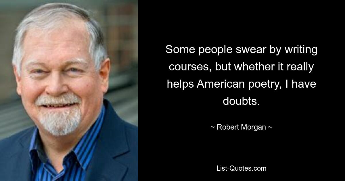 Some people swear by writing courses, but whether it really helps American poetry, I have doubts. — © Robert Morgan