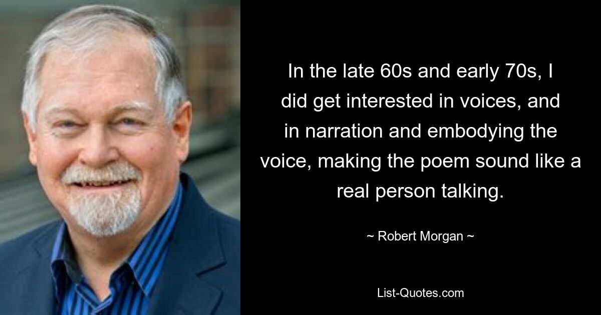 In the late 60s and early 70s, I did get interested in voices, and in narration and embodying the voice, making the poem sound like a real person talking. — © Robert Morgan