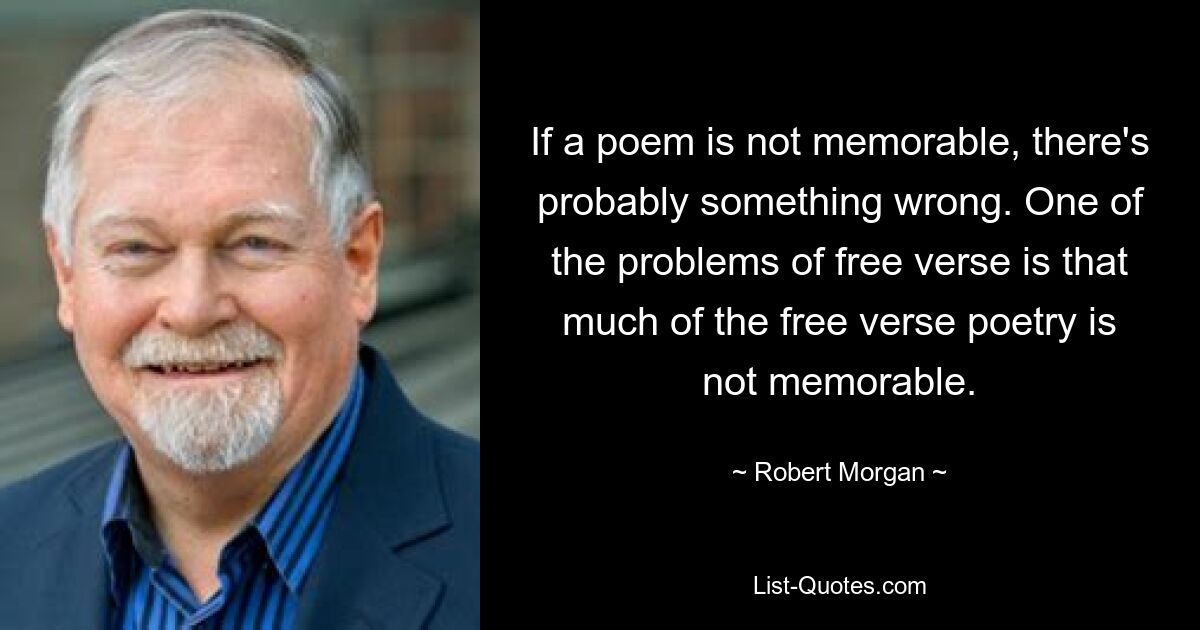 If a poem is not memorable, there's probably something wrong. One of the problems of free verse is that much of the free verse poetry is not memorable. — © Robert Morgan