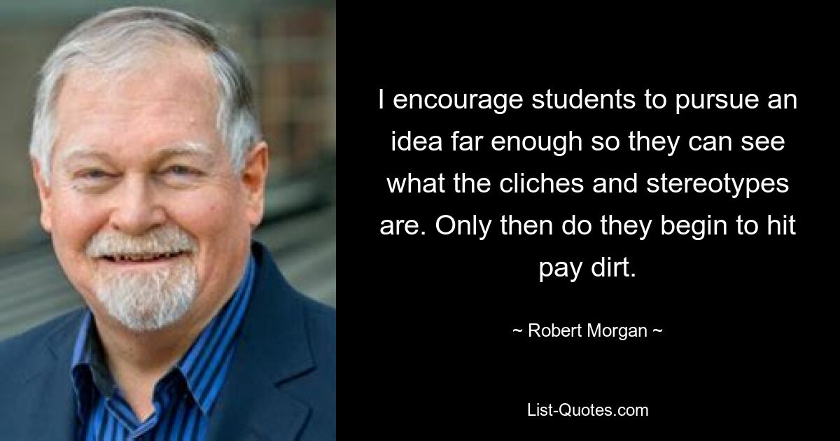 I encourage students to pursue an idea far enough so they can see what the cliches and stereotypes are. Only then do they begin to hit pay dirt. — © Robert Morgan