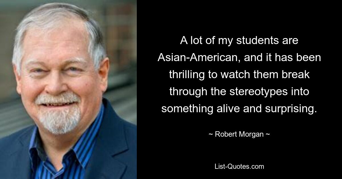 A lot of my students are Asian-American, and it has been thrilling to watch them break through the stereotypes into something alive and surprising. — © Robert Morgan