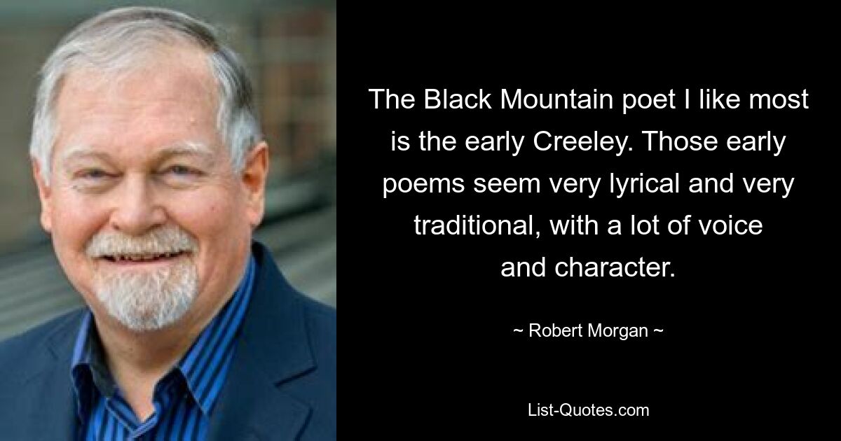 The Black Mountain poet I like most is the early Creeley. Those early poems seem very lyrical and very traditional, with a lot of voice and character. — © Robert Morgan