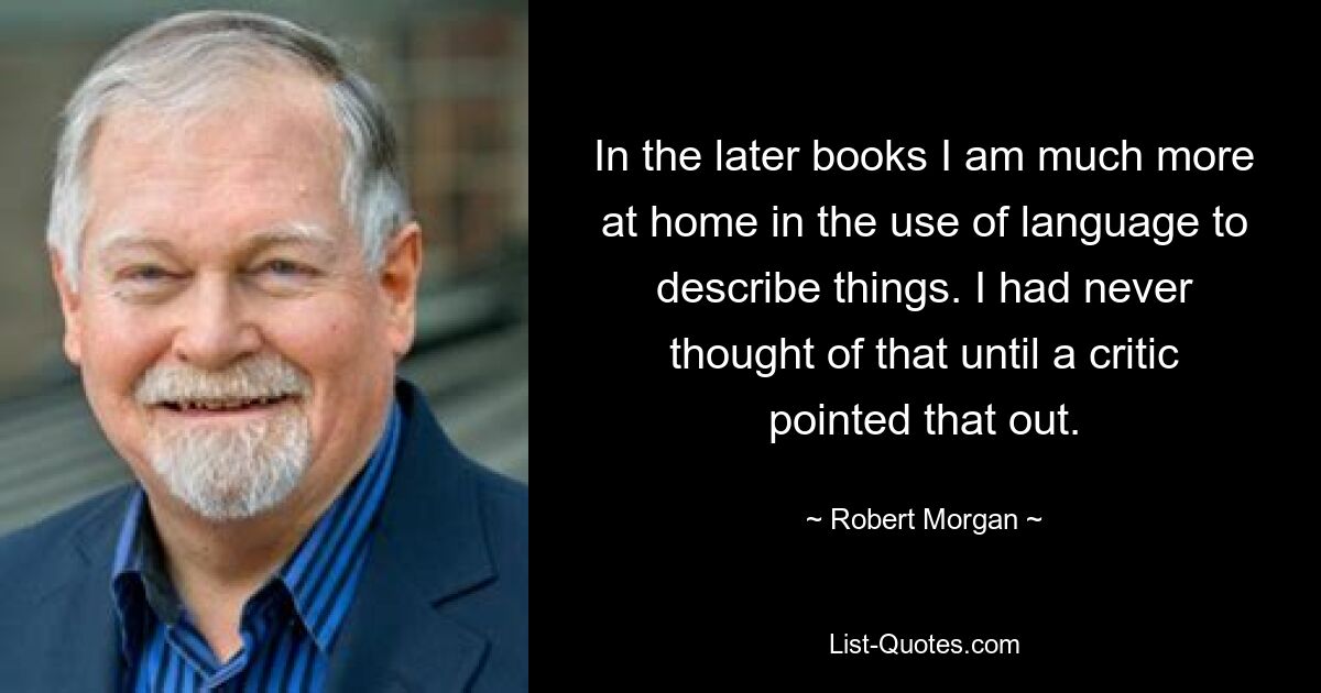 In the later books I am much more at home in the use of language to describe things. I had never thought of that until a critic pointed that out. — © Robert Morgan