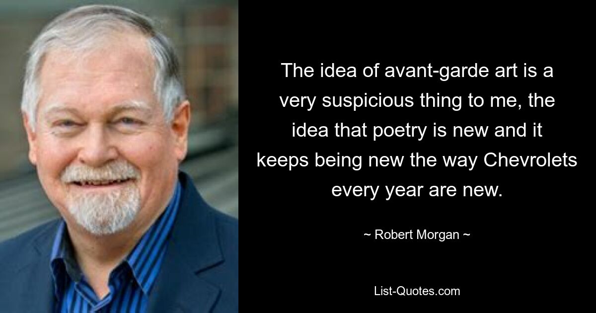 The idea of avant-garde art is a very suspicious thing to me, the idea that poetry is new and it keeps being new the way Chevrolets every year are new. — © Robert Morgan