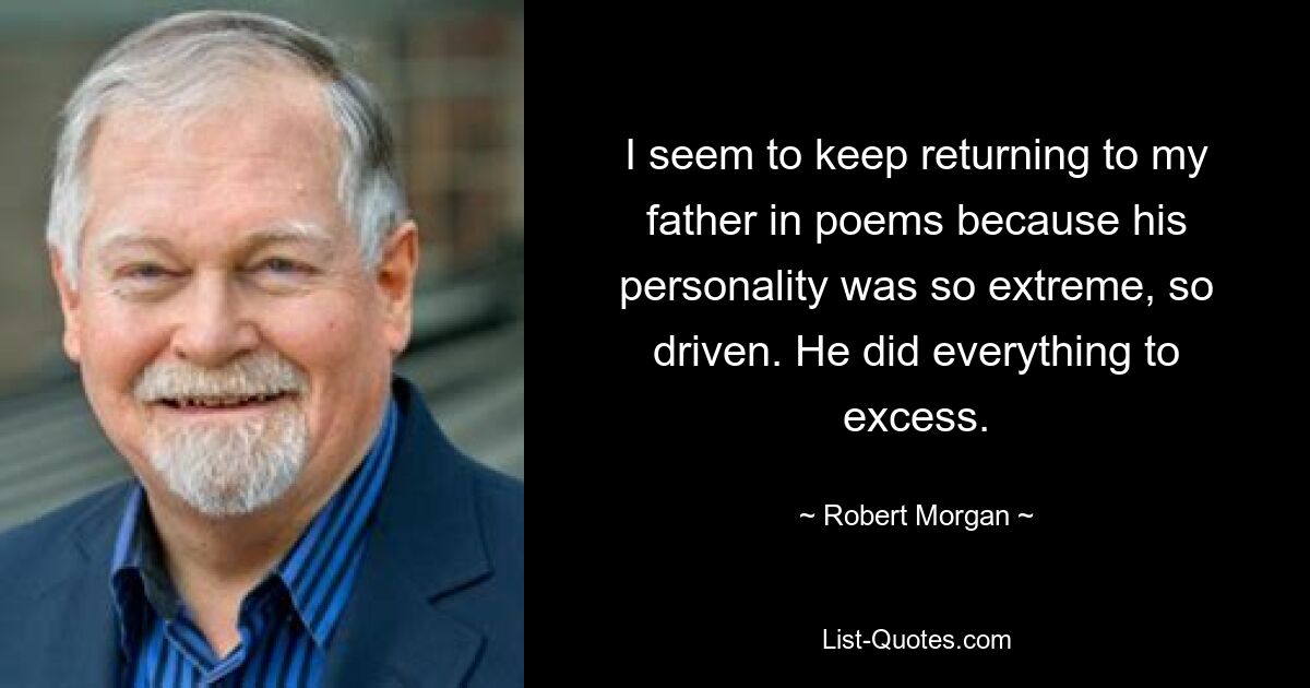 I seem to keep returning to my father in poems because his personality was so extreme, so driven. He did everything to excess. — © Robert Morgan