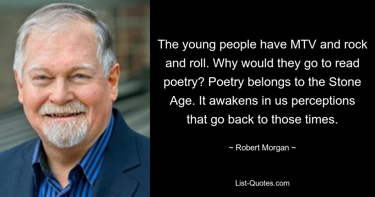 The young people have MTV and rock and roll. Why would they go to read poetry? Poetry belongs to the Stone Age. It awakens in us perceptions that go back to those times. — © Robert Morgan