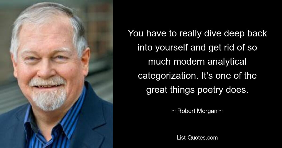 You have to really dive deep back into yourself and get rid of so much modern analytical categorization. It's one of the great things poetry does. — © Robert Morgan