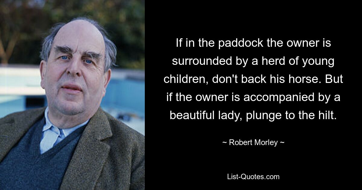 If in the paddock the owner is surrounded by a herd of young children, don't back his horse. But if the owner is accompanied by a beautiful lady, plunge to the hilt. — © Robert Morley