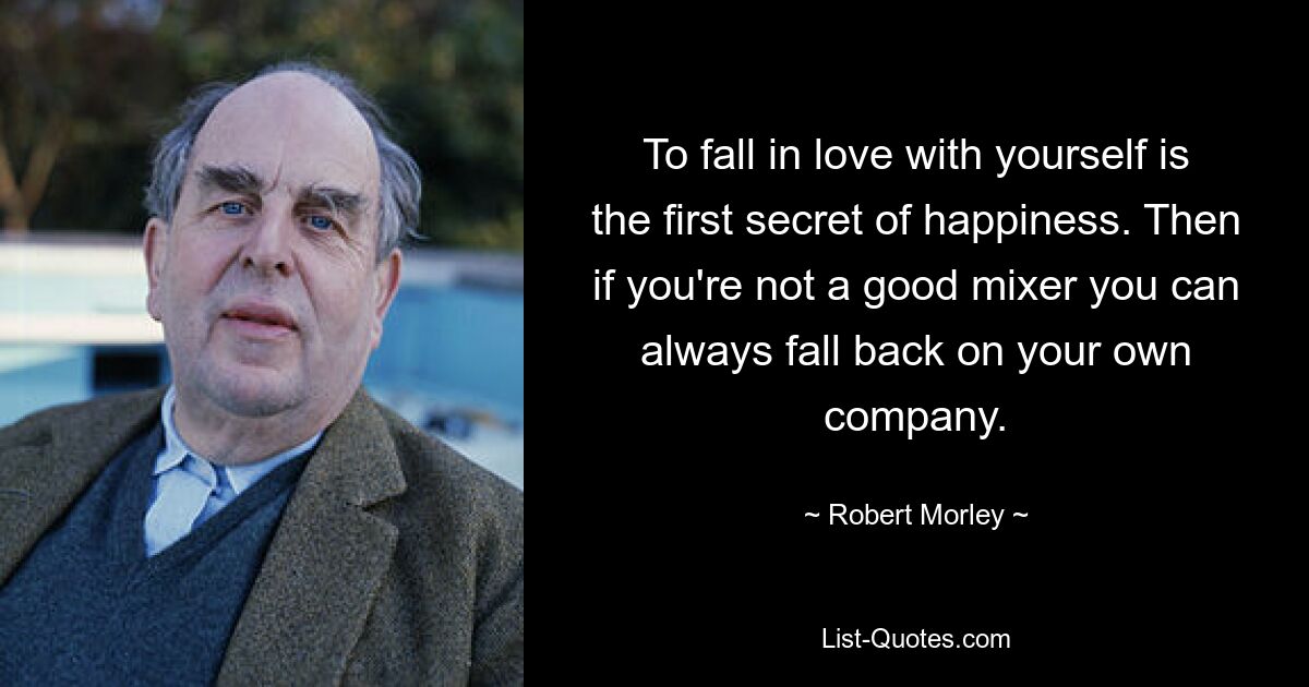 To fall in love with yourself is the first secret of happiness. Then if you're not a good mixer you can always fall back on your own company. — © Robert Morley