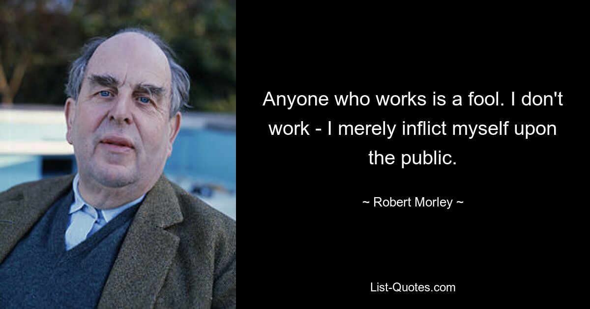 Anyone who works is a fool. I don't work - I merely inflict myself upon the public. — © Robert Morley