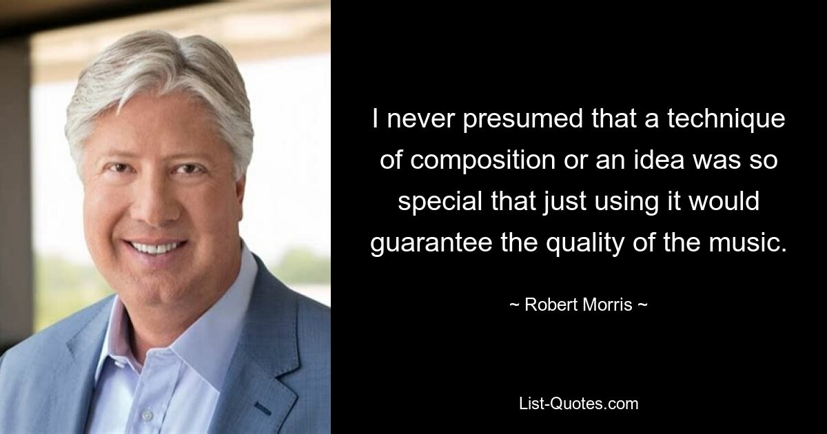 I never presumed that a technique of composition or an idea was so special that just using it would guarantee the quality of the music. — © Robert Morris