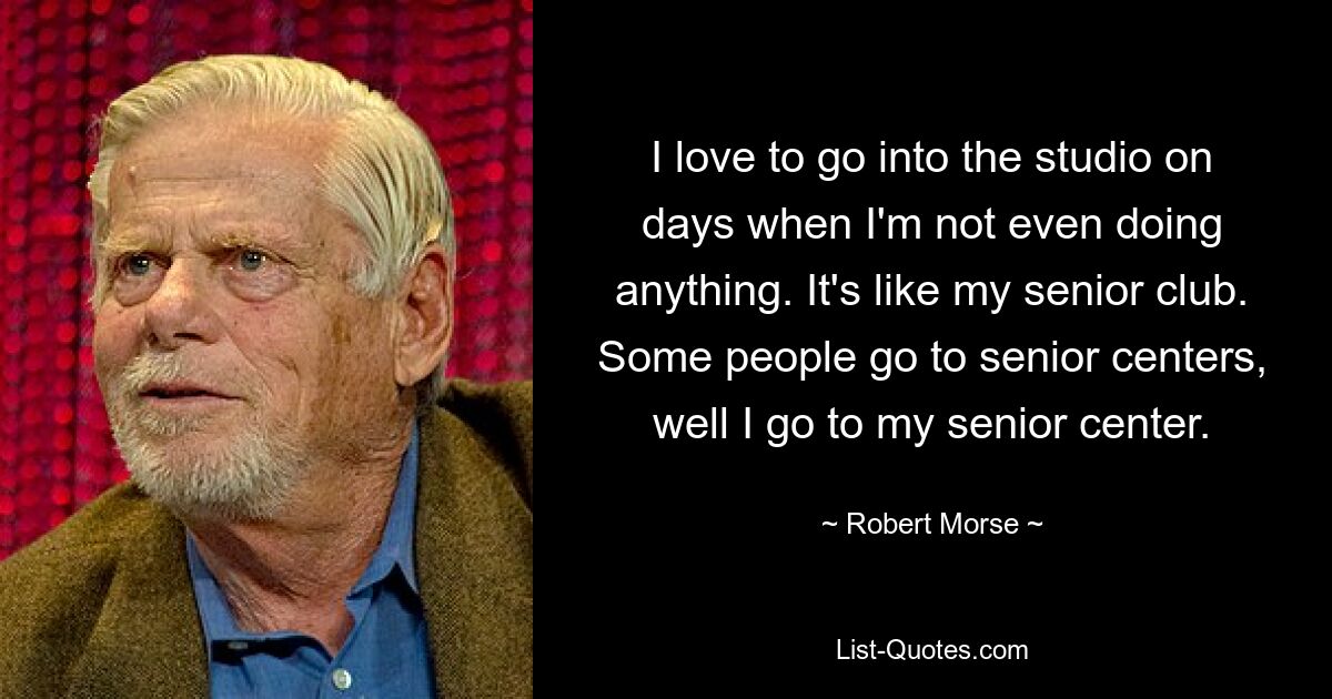 I love to go into the studio on days when I'm not even doing anything. It's like my senior club. Some people go to senior centers, well I go to my senior center. — © Robert Morse