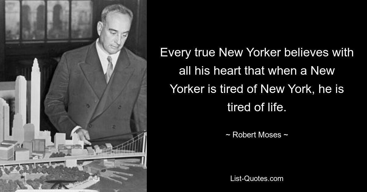 Every true New Yorker believes with all his heart that when a New Yorker is tired of New York, he is tired of life. — © Robert Moses