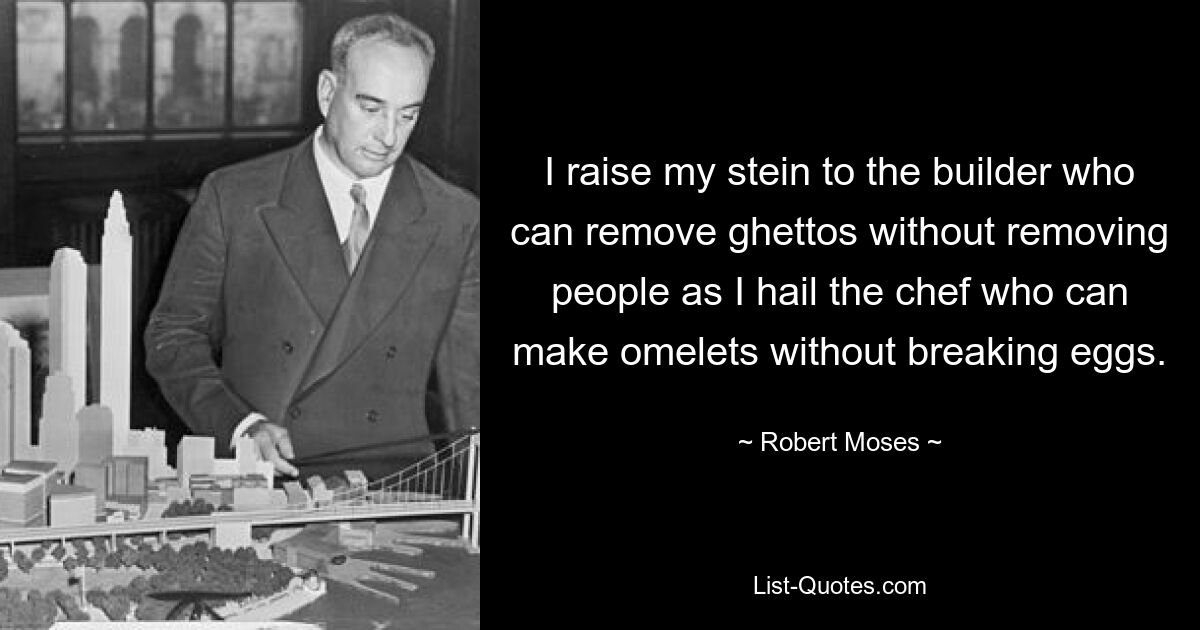 I raise my stein to the builder who can remove ghettos without removing people as I hail the chef who can make omelets without breaking eggs. — © Robert Moses