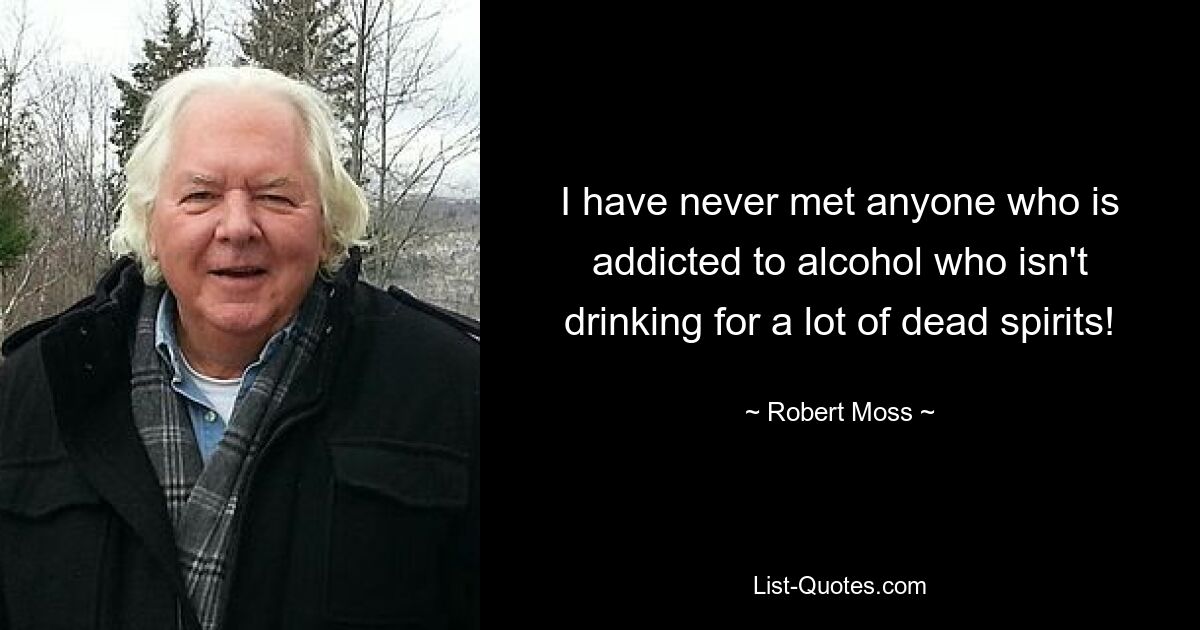 I have never met anyone who is addicted to alcohol who isn't drinking for a lot of dead spirits! — © Robert Moss