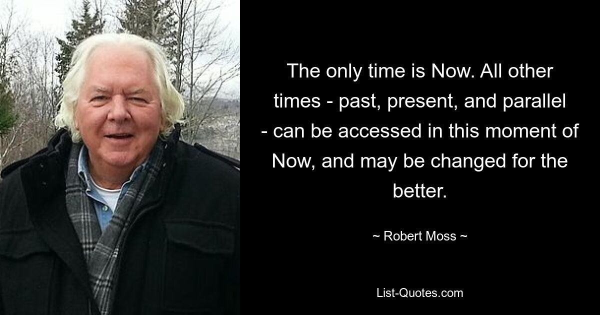 The only time is Now. All other times - past, present, and parallel - can be accessed in this moment of Now, and may be changed for the better. — © Robert Moss