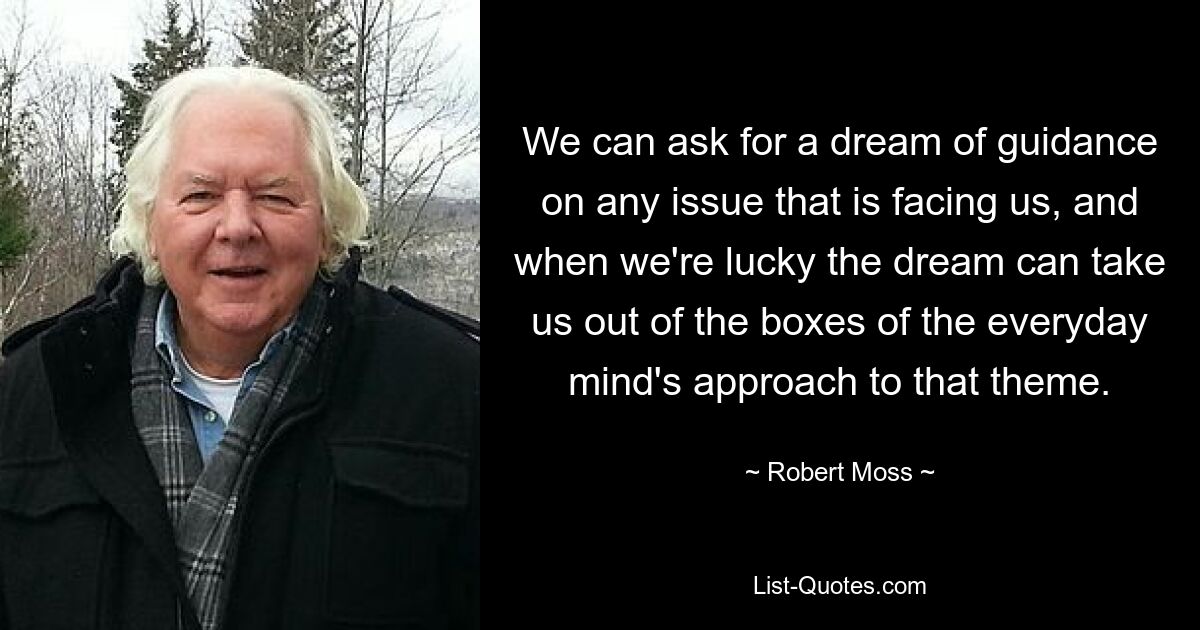 We can ask for a dream of guidance on any issue that is facing us, and when we're lucky the dream can take us out of the boxes of the everyday mind's approach to that theme. — © Robert Moss