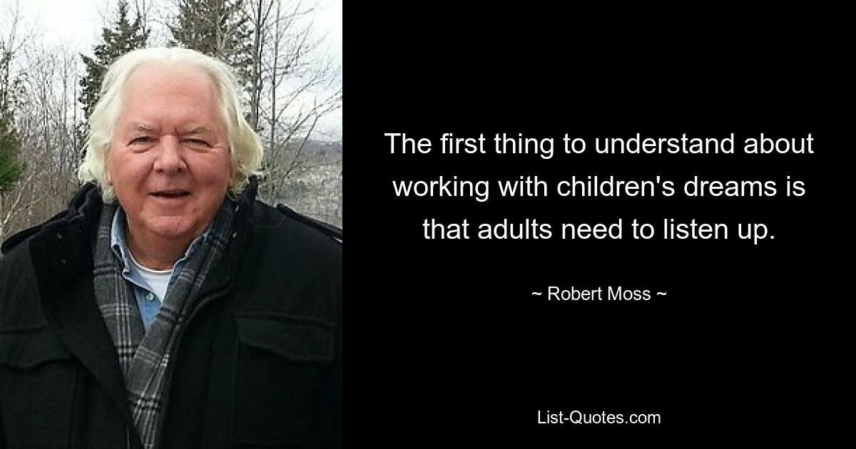 The first thing to understand about working with children's dreams is that adults need to listen up. — © Robert Moss