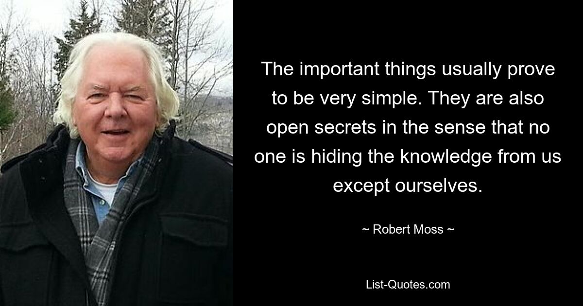 The important things usually prove to be very simple. They are also open secrets in the sense that no one is hiding the knowledge from us except ourselves. — © Robert Moss